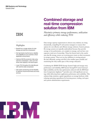 IBM Systems and Technology
Solution Brief




                                                                   Combined storage and
                                                                   real-time compression
                                                                   solution from IBM
                                                                   Maximize primary storage performance, utilization
                                                                   and efficiency while reducing TCO


                                                                   Data storage capacity requirements in almost every industry are rising
                    Highlights                                     dramatically, compelling IT and systems managers to reassess their
                                                                   options for cost-effective and efficient storage solutions. Generic primary
           ●● ● ●
                    Benefit from a single solution for both        file storage systems are typically underutilized because they provide
                    storage and real-time compression
                                                                   average or low performance, are complex to manage, and can have very
           ●● ● ●
                    Get high levels of performance, reliability    expensive total cost of ownership. These few factors lead to the conclu-
                    and availability for your business-critical    sion that file storage owners are receiving poor return on their investment
                    application environments
                                                                   in storage systems. There are two key inhibitors to storing primary
           ●● ● ●
                    Optimize NAS file production data using        file data efficiently: storing each file in the smallest space possible and
                    real-time compression—store up to five
                                                                   maximizing the truly usable space of the storage subsystem.
                    times more capacity in the same space

           ●● ● ●
                    Lower TCO throughout the data lifecycle        Combining the IBM® XIV® Storage System’s high-end storage array
                    with real-time data compression
                                                                   performance and reliability, IBM System Storage® N series Gateway’s
           ●● ● ●
                    Gain easier provisioning and the flexibility   high-availability and the data optimization achieved with the IBM Real-
                    to optimize virtual environments and cloud     time Compression Appliance™ provides users with significant cost sav-
                    services
                                                                   ings while delivering better application performance and availability. This
                                                                   solution helps minimize capital expenditures on storage hardware while
                                                                   reducing operating expenditures by lowering power, cooling, rack space
                                                                   and systems administration requirements.
 