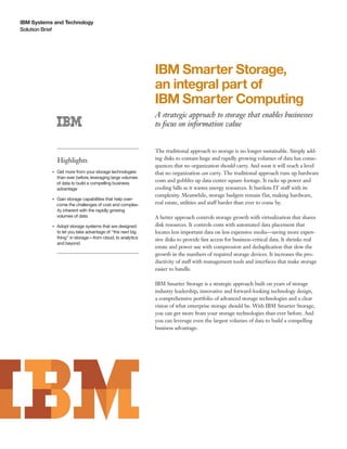 IBM Systems and Technology
Solution Brief




                                                                 IBM Smarter Storage,
                                                                 an integral part of
                                                                 IBM Smarter Computing
                                                                 A strategic approach to storage that enables businesses
                                                                 to focus on information value


                                                                 The traditional approach to storage is no longer sustainable. Simply add-
                    Highlights                                   ing disks to contain huge and rapidly growing volumes of data has conse-
                                                                 quences that no organization should carry. And soon it will reach a level
                Get more from your storage technologies
           ●● ● ●
                                                                 that no organization can carry. The traditional approach runs up hardware
                than ever before, leveraging large volumes
                of data to build a compelling business
                                                                 costs and gobbles up data center square footage. It racks up power and
                advantage                                        cooling bills as it wastes energy resources. It burdens IT staff with its
                                                                 complexity. Meanwhile, storage budgets remain flat, making hardware,
                Gain storage capabilities that help over-
           ●● ● ●


                come the challenges of cost and complex-         real estate, utilities and staff harder than ever to come by.
                ity inherent with the rapidly growing
                volumes of data                                  A better approach controls storage growth with virtualization that shares
           ●● ● ●
                    Adopt storage systems that are designed      disk resources. It controls costs with automated data placement that
                    to let you take advantage of “the next big   locates less important data on less expensive media—saving more expen-
                    thing” in storage—from cloud, to analytics   sive disks to provide fast access for business-critical data. It shrinks real
                    and beyond
                                                                 estate and power use with compression and deduplication that slow the
                                                                 growth in the numbers of required storage devices. It increases the pro-
                                                                 ductivity of staff with management tools and interfaces that make storage
                                                                 easier to handle.

                                                                 IBM Smarter Storage is a strategic approach built on years of storage
                                                                 industry leadership, innovative and forward-looking technology design,
                                                                 a comprehensive portfolio of advanced storage technologies and a clear
                                                                 vision of what enterprise storage should be. With IBM Smarter Storage,
                                                                 you can get more from your storage technologies than ever before. And
                                                                 you can leverage even the largest volumes of data to build a compelling
                                                                 business advantage.
 