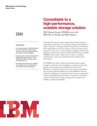 IBM Systems and Technology
Solution Brief




                                                                 Consolidate to a
                                                                 high-performance,
                                                                 scalable storage solution
                                                                 IBM System Storage DS8000 series with
                                                                 IBM Power Systems and IBM System z


                                                                 As data growth continues to place unprecedented storage demands on
                    Highlights                                   organizations, organizations are increasingly looking at consolidation as a
                                                                 smarter alternative to managing multiple storage systems. Consolidation
           ●● ● ●
                    Consolidate storage for disparate applica-   allows organizations to use fewer resources to store and manage increas-
                    tion environments to a single storage
                    system with self-optimizing performance
                                                                 ing amounts of data from a variety of disparate application environments.
                    and quality of service capabilities          Helping to facilitate and accelerate this effort, the IBM System Storage®
                                                                 DS8000® series provides a single system on which to consolidate
           ●● ● ●
                    Support a wide variety of server platforms
                    including IBM Power Systems™ with            workloads from a wide variety of distributed and mainframe server
                    IBM AIX® and IBM i operating systems         environments.
                    and IBM System z®

           ●● ● ●
                    Provide high-end performance, reliability    The DS8000 series offers a solution that embodies smarter storage.
                    and scalability to achieve both efficient    It supports a wide range of server platforms and operating systems and
                    and effective storage consolidation          provides an ideal storage system for IBM Power Systems and
                                                                 IBM System z mainframe systems because it provides an extraordinary
                                                                 level of synergy with these platforms. Using the DS8000 for data and
                                                                 workload consolidation is an especially attractive option for organizations
                                                                 already using DS8000 storage with System z because they can leverage
                                                                 a solution already in place and take advantage of its enterprise-class
                                                                 reliability, versatility and scalability.
 