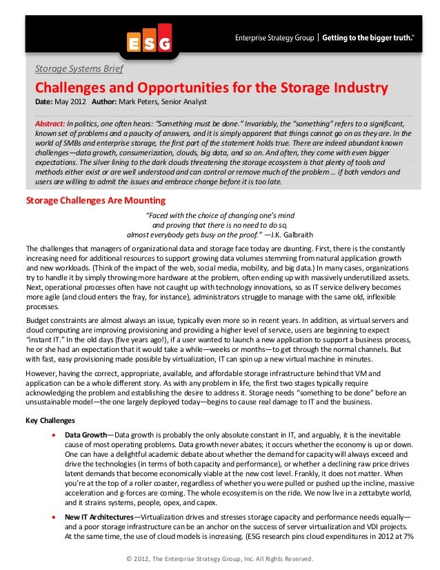 © 2012, The Enterprise Strategy Group, Inc. All Rights Reserved.
Storage Challenges Are Mounting
“Faced with the choice of changing one’s mind
and proving that there is no need to do so,
almost everybody gets busy on the proof.” —J.K. Galbraith
The challenges that managers of organizational data and storage face today are daunting. First, there is the constantly
increasing need for additional resources to support growing data volumes stemming from natural application growth
and new workloads. (Think of the impact of the web, social media, mobility, and big data.) In many cases, organizations
try to handle it by simply throwing more hardware at the problem, often ending up with massively underutilized assets.
Next, operational processes often have not caught up with technology innovations, so as IT service delivery becomes
more agile (and cloud enters the fray, for instance), administrators struggle to manage with the same old, inflexible
processes.
Budget constraints are almost always an issue, typically even more so in recent years. In addition, as virtual servers and
cloud computing are improving provisioning and providing a higher level of service, users are beginning to expect
“instant IT.” In the old days (five years ago!), if a user wanted to launch a new application to support a business process,
he or she had an expectation that it would take a while—weeks or months—to get through the normal channels. But
with fast, easy provisioning made possible by virtualization, IT can spin up a new virtual machine in minutes.
However, having the correct, appropriate, available, and affordable storage infrastructure behind that VM and
application can be a whole different story. As with any problem in life, the first two stages typically require
acknowledging the problem and establishing the desire to address it. Storage needs “something to be done” before an
unsustainable model—the one largely deployed today—begins to cause real damage to IT and the business.
Key Challenges
• Data Growth—Data growth is probably the only absolute constant in IT, and arguably, it is the inevitable
cause of most operating problems. Data growth never abates; it occurs whether the economy is up or down.
One can have a delightful academic debate about whether the demand for capacity will always exceed and
drive the technologies (in terms of both capacity and performance), or whether a declining raw price drives
latent demands that become economically viable at the new cost level. Frankly, it does not matter. When
you’re at the top of a roller coaster, regardless of whether you were pulled or pushed up the incline, massive
acceleration and g-forces are coming. The whole ecosystem is on the ride. We now live in a zettabyte world,
and it strains systems, people, opex, and capex.
• New IT Architectures—Virtualization drives and stresses storage capacity and performance needs equally—
and a poor storage infrastructure can be an anchor on the success of server virtualization and VDI projects.
At the same time, the use of cloud models is increasing. (ESG research pins cloud expenditures in 2012 at 7%
Storage Systems Brief
Challenges and Opportunities for the Storage Industry
Date: May 2012 Author: Mark Peters, Senior Analyst
Abstract: In politics, one often hears: “Something must be done.” Invariably, the “something” refers to a significant,
known set of problems and a paucity of answers, and it is simply apparent that things cannot go on as they are. In the
world of SMBs and enterprise storage, the first part of the statement holds true. There are indeed abundant known
challenges—data growth, consumerization, clouds, big data, and so on. And often, they come with even bigger
expectations. The silver lining to the dark clouds threatening the storage ecosystem is that plenty of tools and
methods either exist or are well understood and can control or remove much of the problem … if both vendors and
users are willing to admit the issues and embrace change before it is too late.
 