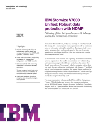 IBM Systems and Technology                                                                                                   System Storage
Solution Brief




                                                              IBM Storwize V7000
                                                              Unified: Robust data
                                                              protection with NDMP
                                                              Delivering efficient backup and restore with industry-
                                                              leading data management applications


                                                              Today more than ever before, backup and recovery are core functions of
                    Highlights                                data storage. On a smarter planet, where organizations rely on continuous
                                                              access to information and insights gained from their data to build a com-
           ●● ● ●
                    Integrate seamlessly with choice of       petitive advantage, there can be no tolerance for data loss. As a result,
                    pretested and qualified NDMP data
                    management solutions from IBM Tivoli®,
                                                              organizations typically put significant effort and resources into ensuring
                    Symantec, CommVault or EMC                their data protection is sound.

                Enable high speed backup and recovery
           ●● ● ●


                with support for multiple NDMP                In environments where business data is growing at an unprecedented rate,
                configurations over 10GbE networks            however, organizations also need to ensure that any new solutions they
                                                              add to accommodate growth will be just as reliable as the systems they
           ●● ● ●
                    Reduce complexity while preserving
                    investments in backup and recovery        already know and trust. Not only can’t today’s organization tolerate data
                    applications                              loss, but it also can’t tolerate the extra business risk, the extra IT workload
           ●● ● ●
                    Manage your growing business needs
                                                              and the extra infrastructure complexity that storage change can bring. In
                    with ease while also consolidating file   today’s fast-moving business climate, organizations can’t tolerate a storage
                    and block storage in a single system      strategy that requires starting over with solutions that may or may not
                Extend data protection with built-in
           ●● ● ●
                                                              provide the data protection they need.
                enterprise-class storage technologies
                and capabilities                              For many organizations, industry standard Network Data Management
                                                              Protocol (NDMP) backup and recovery data management solutions
                                                              such as IBM Tivoli Storage Manager, Symantec NetBackup, CommVault
                                                              Simpana and EMC NetWorker have become the foundation for ensuring
                                                              that unstructured file data remains safe and available.
 