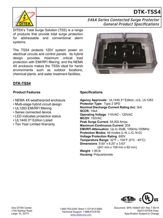 54kA Series Connected Surge Protector
General Product Specifications
DTK-TSS4
DTK-TSS4
Product Features
• NEMA 4X weatherproof enclosure
• Multi-stage hybrid circuit design
• UL1283 EMI/RFI filtering
• Series connected device
• LED indicates protection status
• UL1449 3rd Edition Listed
• Ten Year Limited Warranty
One DITEK Center
1720 Starkey Road
Largo, FL 33771
Document: SPS-100007-001 Rev 7 05/14
©2013 DITEK Corp.
Specification Subject to Change
DITEK’s Total Surge Solution (TSS) is a range
of products that provide total surge protection
for addressable and conventional alarm
systems.
The TSS4 protects 120V system power on
electrical circuits and control panels. Its hybrid
design provides maximum critical load
protection with EMI/RFI filtering; and the NEMA
4X enclosure makes the TSS4 ideal for harsh
environments such as outdoor locations,
chemical plants, and water treatment facilities.
1-800-753-2345 Direct 1-727-812-5000
Technical Support: 1-888-472-6100
www.ditekcorp.com
Specifications
Agency Approvals: UL1449 3rd Edition, cUL, UL1283
Protector Type: Type 2 SPD
Nominal Discharge Current Rating (In): 3kA
SCCR: 10kA
Operating Voltage: 110VAC - 120VAC
MCOV: 150VAC
Peak Surge Current: 54,000 Amps
Maximum Continuous Current: 20A
EMI/RFI Attenuation: Up to 35dB, 100kHz-100MHz
Protection Modes: All modes (L-N, L-G, N-G)
Voltage Protection Rating: 600V
Temperature Range: 32°F – 104°F (0°C - 40°C)
Dimensions: 9.50” x 6.25” x 3.63”
(241 mm x 159 mm x 92 mm)
Weight: 1.85 lb
Housing: Polycarbonate
 