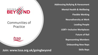 Addressing Bullying & Harassment
Mental Health & Wellbeing
Flexible Working
Neurodiversity at Work
Leading People
LGBT+ Inclusive Workplaces
Future of Rail
Representing Members
Onboarding New Reps
Skills Reps
Communities of
Practice
Join: www.tssa.org.uk/goingbeyond
 