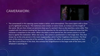 CAMERAWORK:
• The camerawork in this opening scene creates a tense, eerie atmosphere. The scene opens with a close-
up of a lightbulb turning on. This stationary shot creates an eerie mood, as it draws out the length of
the scene. We are then shown an extreme close-up of a woman’s face as she searches a wine cellar. This
coupled with the camera tracking her face as she searches for the wine lets the audience know that this
character is important to the scene. When she hears a noise behind her, the camera zooms in on her
face to signify this realisation. When she turns, the camera is positioned in a mid-range shot. This shot
shows her as the only person in the room (supposedly), which further heightens the tension. The final
shot of this scene is a long shot of the woman. This creates the effect of someone watching her from
afar. She is out of focus in this shot, this conveys her insignificance to the large scale of the story, and
whatever’s watching her.
 
