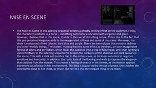 MISE EN SCENE
• The Mise en Scene in this opening sequence creates a ghostly, chilling effect on the audience. Firstly,
the character’s costume is a dress – something commonly associated with elegance and grace.
However, I believe that in this scene, it adds to the overall disturbing nature. This is due to the fact that
this pre-perceived elegance adds to the exaggerated stillness and quiet of the scene. Moreover, the
dress is composed of two colours: dark blue and purple. These are two colours that connote sadness
and other-worldly beings. The actress’ makeup had the same effect as the dress, an over exaggerated
feeling of safety and perfection, which leads the audience into a trap of false hope. Low-level lighting is
used effectively in this opening sequence to deepen the darkness of the shadows and dark colours in
this scene. This adds a dark and sombre feel to the entire scene, as darkness connotes to negative
emotions and insecurity. In addition, the rustic look of the flooring and walls juxtaposes the elegance
that radiates from the woman. This creates a feeling of unease in the viewer, as the woman appears
extremely out of place in her environment. This idea is supported by the use of props. She clutches the
wine bottle close to her chest, as (much like her) it is the only elegant thing in the room.
 