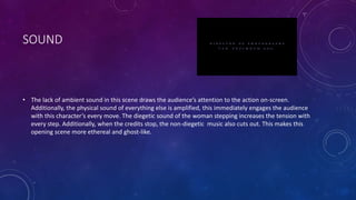 SOUND
• The lack of ambient sound in this scene draws the audience’s attention to the action on-screen.
Additionally, the physical sound of everything else is amplified, this immediately engages the audience
with this character’s every move. The diegetic sound of the woman stepping increases the tension with
every step. Additionally, when the credits stop, the non-diegetic music also cuts out. This makes this
opening scene more ethereal and ghost-like.
 