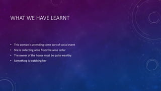 WHAT WE HAVE LEARNT
• This woman is attending some sort of social event
• She is collecting wine from the wine cellar
• The owner of the house must be quite wealthy
• Something is watching her
 