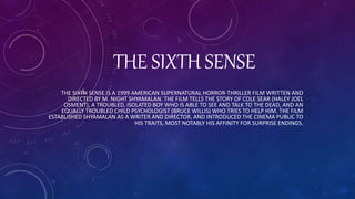 THE SIXTH SENSE
THE SIXTH SENSE IS A 1999 AMERICAN SUPERNATURAL HORROR-THRILLER FILM WRITTEN AND
DIRECTED BY M. NIGHT SHYAMALAN. THE FILM TELLS THE STORY OF COLE SEAR (HALEY JOEL
OSMENT), A TROUBLED, ISOLATED BOY WHO IS ABLE TO SEE AND TALK TO THE DEAD, AND AN
EQUALLY TROUBLED CHILD PSYCHOLOGIST (BRUCE WILLIS) WHO TRIES TO HELP HIM. THE FILM
ESTABLISHED SHYAMALAN AS A WRITER AND DIRECTOR, AND INTRODUCED THE CINEMA PUBLIC TO
HIS TRAITS, MOST NOTABLY HIS AFFINITY FOR SURPRISE ENDINGS.
 