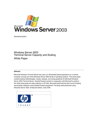 Operating System




Windows Server 2003
Terminal Server Capacity and Scaling
White Paper




Abstract

Microsoft Windows Terminal Server lets users run Windows®-based applications on a remote
computer running one of the Windows Server 2003 family of operating systems. This white paper
contains testing methodologies, results, analysis, and sizing guidelines for Microsoft Windows
Server 2003 Terminal Server. Hewlett Packard worked in cooperation with Microsoft to perform
the initial sizing tests and data collection in HP labs. Microsoft performed the final round of testing
and analysis collection using Hewlett Packard equipment. The tests were performed using
Windows Server 2003, Enterprise Edition, build 3790.
 