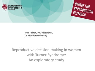 Reproductive decision making in women
with Turner Syndrome:
An exploratory study
Kriss Fearon, PhD researcher,
De Montfort University
 