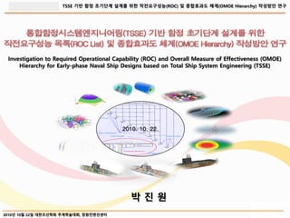 TSSE 기반 함정 초기단계 설계를 위한 작전요구성능(ROC) 및 종합효과도 체계(OMOE Hierarchy) 작성방안 연구
2010년 10월 22일 대한조선학회 추계학술대회, 창원컨벤션센터
박 진 원
2010. 10. 22.
Investigation to Required Operational Capability (ROC) and Overall Measure of Effectiveness (OMOE)
Hierarchy for Early-phase Naval Ship Designs based on Total Ship System Engineering (TSSE)
 