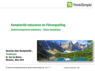 TS Seminar Komplexitätsreduktion Modul Zusammenfassung V13.1 / 1 Copyright ThinkSimple®
2015
Unternehmenskonzept
Seminar über Komplexität.
ThinkSimple
Dr. Karl de Molina
München, März 2015
Komplexität reduzieren im Führungsalltag
Selbstmanagement verbessern – Chaos bewältigen
 