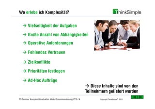 Wo erlebe ich Komplexität?


   à Vielseitigkeit der Aufgaben

   à Große Anzahl von Abhängigkeiten
   à Operative Anforderungen

   à Fehlendes Vertrauen

   à Zielkonflikte

   à Prioritäten festlegen

   à Ad-Hoc Aufträge
                                                                  à Diese Inhalte sind von den
                                                                  Teilnehmern geliefert worden
TS Seminar Komplexitätsreduktion Modul Zusammenfassung V2.0 / 4           Copyright ThinkSimple® 2012
 