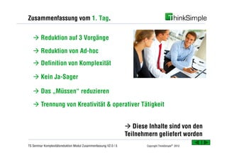 Zusammenfassung vom 1. Tag.


   à Reduktion auf 3 Vorgänge

   à Reduktion von Ad-hoc
   à Definition von Komplexität

   à Kein Ja-Sager

   à Das „Müssen“ reduzieren

   à Trennung von Kreativität & operativer Tätigkeit


                                                                  à Diese Inhalte sind von den
                                                                  Teilnehmern geliefert worden
TS Seminar Komplexitätsreduktion Modul Zusammenfassung V2.0 / 5           Copyright ThinkSimple® 2012
 