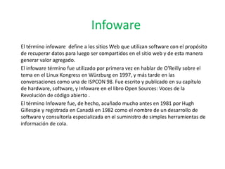 Infoware
El término infoware define a los sitios Web que utilizan software con el propósito
de recuperar datos para luego ser compartidos en el sitio web y de esta manera
generar valor agregado.
El infoware término fue utilizado por primera vez en hablar de O'Reilly sobre el
tema en el Linux Kongress en Würzburg en 1997, y más tarde en las
conversaciones como una de ISPCON 98. Fue escrito y publicado en su capítulo
de hardware, software, y Infoware en el libro Open Sources: Voces de la
Revolución de código abierto .
El término Infoware fue, de hecho, acuñado mucho antes en 1981 por Hugh
Gillespie y registrada en Canadá en 1982 como el nombre de un desarrollo de
software y consultoría especializada en el suministro de simples herramientas de
información de cola.
 