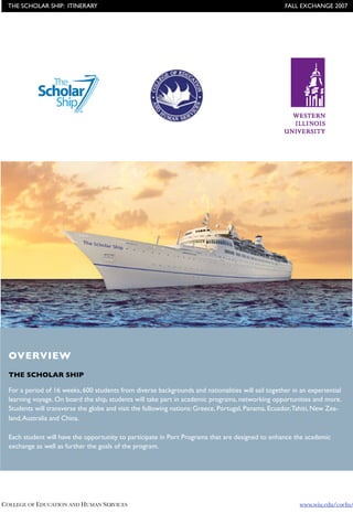 THE SCHOLAR SHIP: ITINERARY !                                                                     FALL EXCHANGE 2007




  OVERVIEW
  THE SCHOLAR SHIP

  For a period of 16 weeks, 600 students from diverse backgrounds and nationalities will sail together in an experiential
  learning voyage. On board the ship, students will take part in academic programs, networking opportunities and more.
  Students will transverse the globe and visit the following nations: Greece, Portugal, Panama, Ecuador, Tahiti, New Zea-
  land, Australia and China.

  Each student will have the opportunity to participate in Port Programs that are designed to enhance the academic
  exchange as well as further the goals of the program.




COLLEGE OF EDUCATION AND HUMAN SERVICES !                                                                 www.wiu.edu/coehs/
 