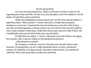 Os três porquinhos
Era uma vez três porquinhos. Todos os três eram irmãos e cada um foi
seguindo para cada caminho. Um fez uma casa de palha, outro de madeira e um de
tijolos. O Lobo Mau queria comê-los.
Heitor era preguiçoso e tocava flauta, por isso fez uma casa de palha e o
Lobo Mau falou: “Abra a porta!” e Heitor não abriu. O Lobo Mau assoprou,
assoprou e a casa caiu. O porquinho saiu correndo para a casa do irmão Cícero,
que não era tão preguiçoso e tocava violino, por isso ele fez uma casa de madeira,
mas o Lobo também a derrubou. Então eles saíram para casa do irmão Prático. Ele
é trabalhador, por isso ele tinha feito uma casa de tijolos.
O Lobo Mau viu Heitor e Cícero indo para a casa de Prático e os seguiu.
Ele mandou abrir a porta e todos os três porquinhos gritaram:
- Não abriremos a porta!
Ele assoprou e nada da casa cair. Ele teve uma solução: descer pela
chaminé. Os porquinhos, ao ver o Lobo tentando entrar na casa, resolveram
colocar um caldeirão com água quente. Quando o Lobo entrou, caiu dentro do
caldeirão, ficou todo queimado e então saiu correndo.
 