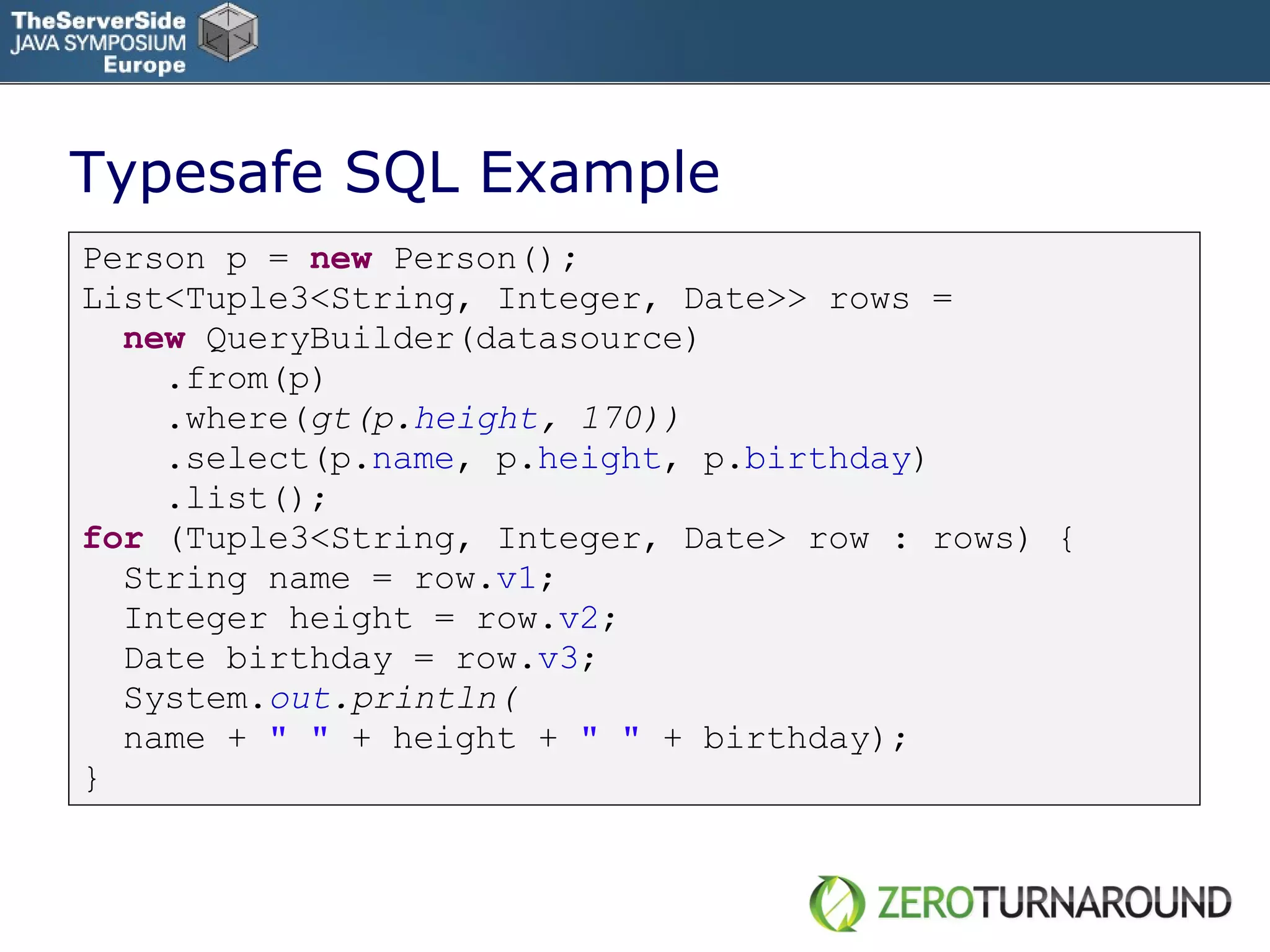 Typesafe SQL Example Person p =  new   Person() ;   List<Tuple3<String, Integer, Date>> rows = new   QueryBuilder(datasource) .from(p) .where( gt(p. height , 170)) .select(p. name , p. height , p. birthday ) .list(); for   (Tuple3<String, Integer, Date> row : rows) { String name = row. v1 ; Integer height = row. v2 ; Date birthday = row. v3 ; System. out .println( name +  &quot; &quot;  + height +  &quot; &quot;  + birthday); } 