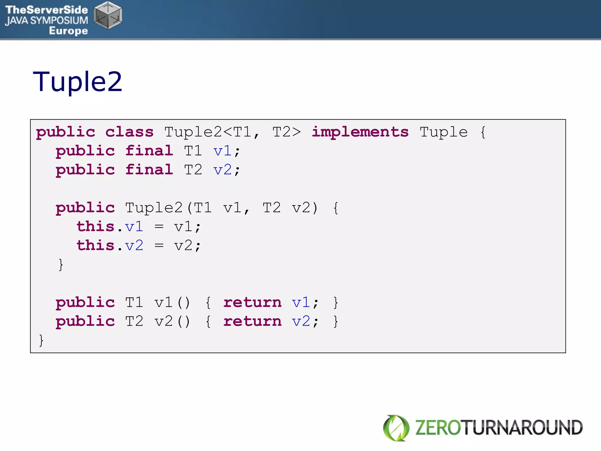 Tuple2 public   class   Tuple2<T1, T2>  implements   Tuple { public   final   T1  v1 ; public   final   T2  v2 ; public   Tuple2(T1 v1, T2 v2) { this . v1  = v1; this . v2   = v2; } public   T1 v1() {  return   v1 ; } public   T2 v2() {  return   v2 ; } } 