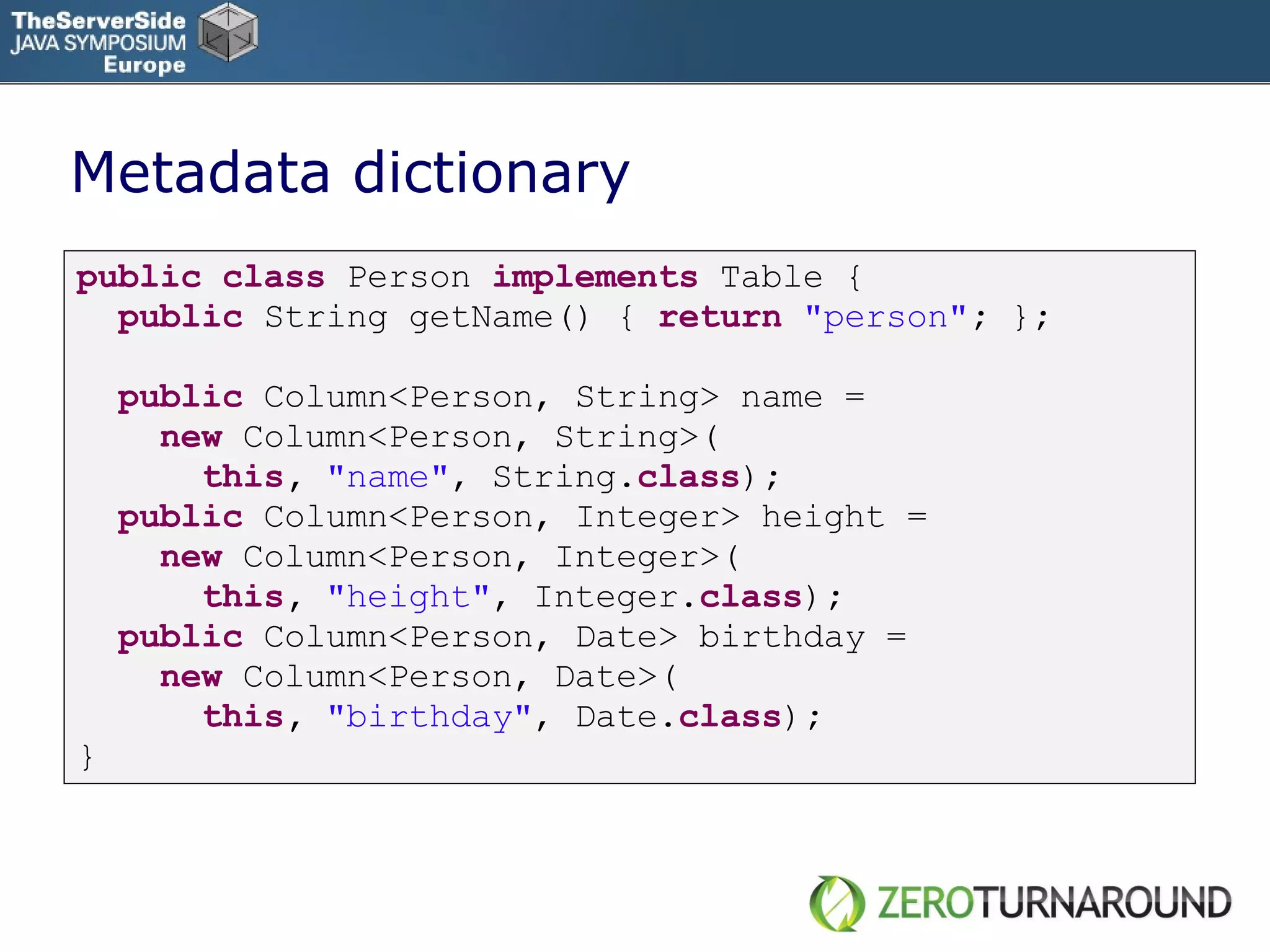 Metadata dictionary public   class   Person   implements   Table   { public   String   getName() {   return   &quot;person&quot; ;  } ; public   Column<Person, String> name = new   Column<Person, String>( this ,  &quot;name&quot; , String . class ) ; public   Column<Person, Integer> height = new   Column<Person, Integer>( this ,  &quot;height&quot; , Integer. class ) ; public   Column<Person, Date> birthday = new   Column<Person, Date>( this ,  &quot;birthday&quot; , Date. class ) ; } 