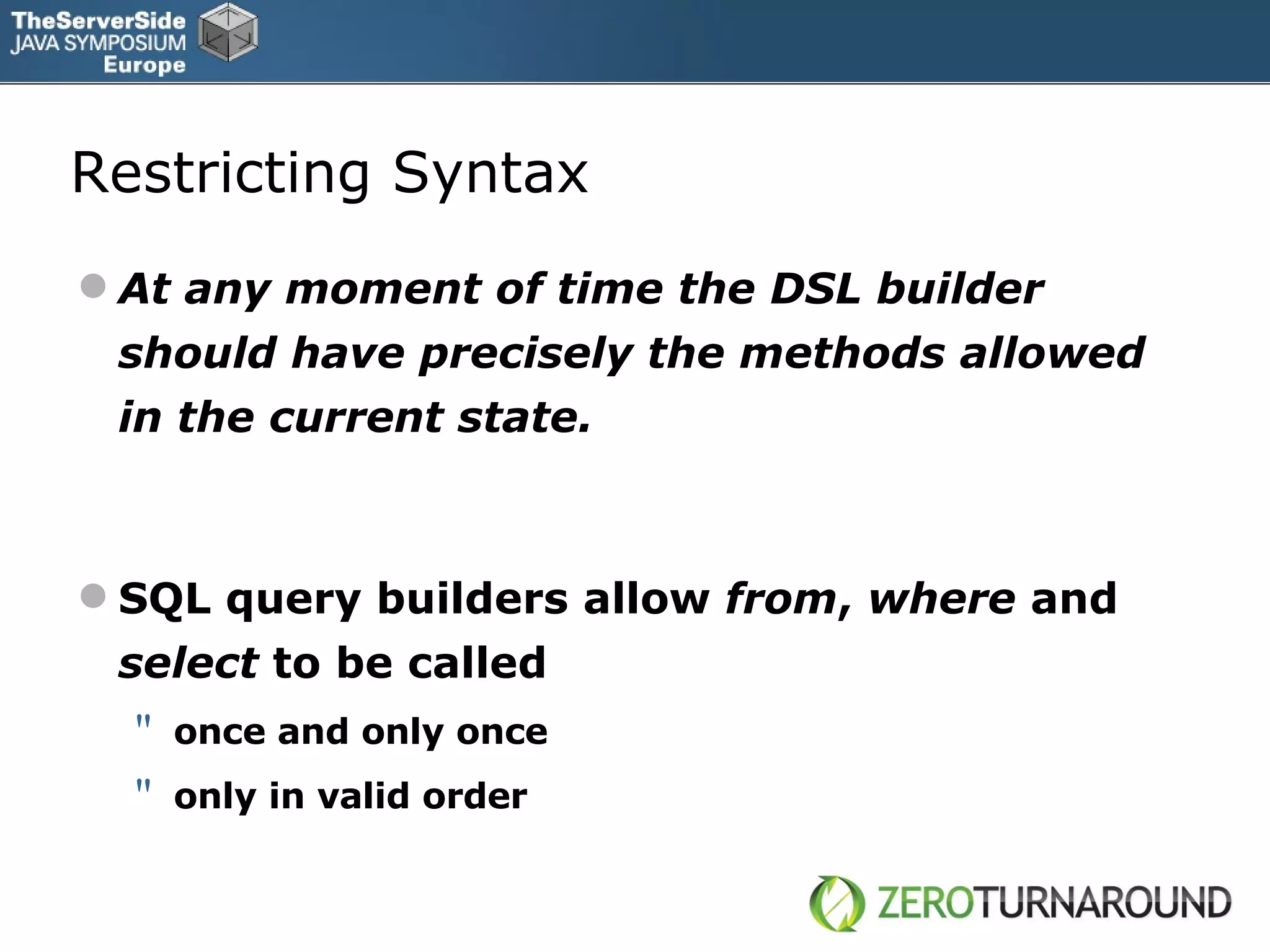Restricting Syntax At any moment of time the DSL builder should have precisely the methods allowed in the current state. SQL query builders allow  from ,  where  and  select  to be called once and only once only in valid order 