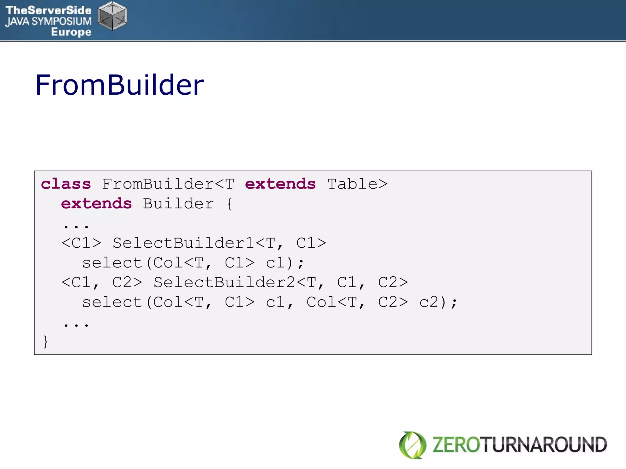 FromBuilder class   FromBuilder<T  extends  Table> extends   Builder { ... <C1> SelectBuilder1<T, C1> select(Col<T, C1> c1); <C1, C2> SelectBuilder2<T, C1, C2> select(Col<T, C1> c1, Col<T, C2> c2); ... } 