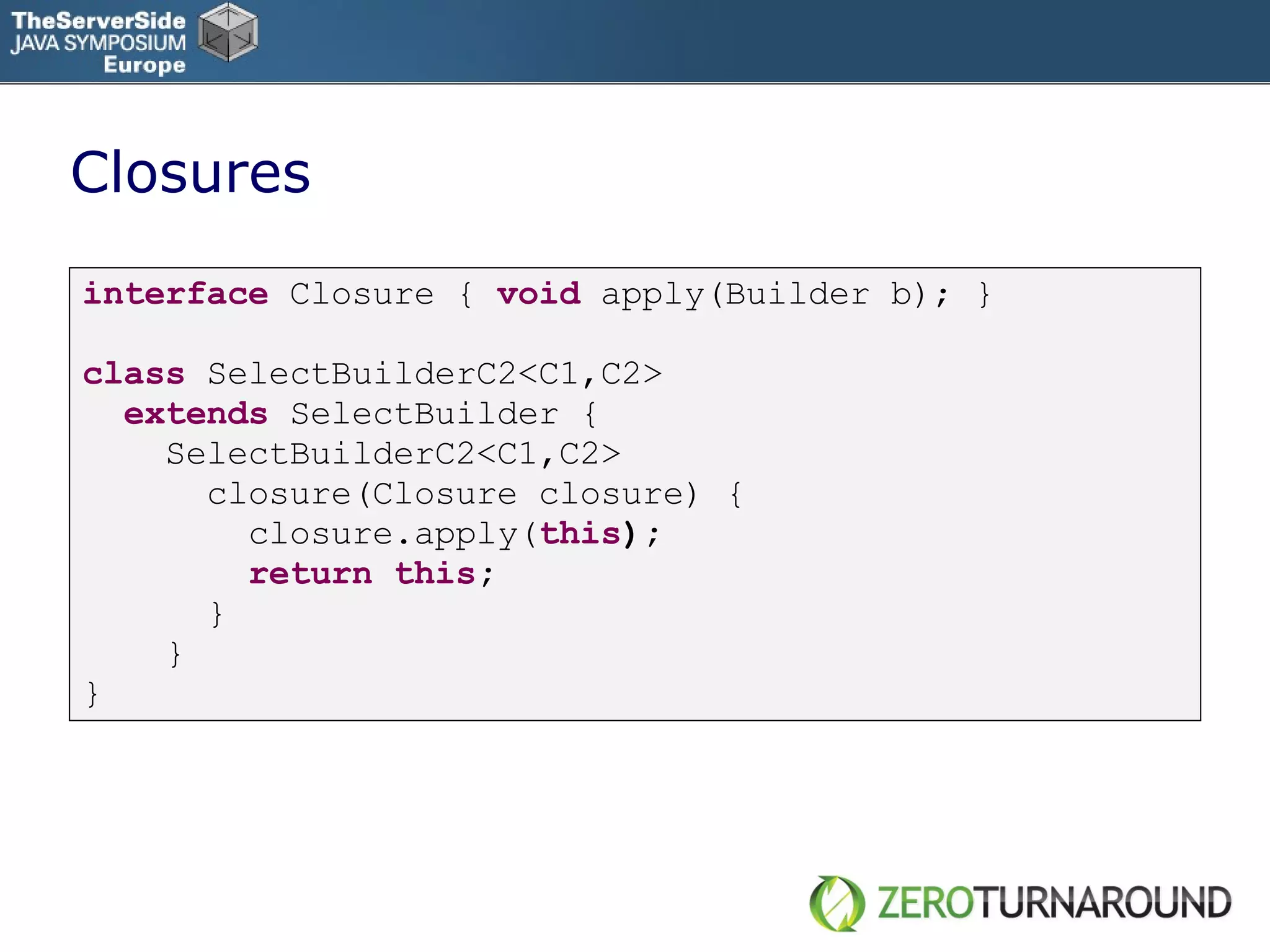 Closures interface   Closure   {   void   apply(Builder b); } class   SelectBuilderC2<C1,C2> extends   SelectBuilder { SelectBuilderC2<C1,C2> closure(Closure closure) { closure.apply( this ); return   this ; } } } 