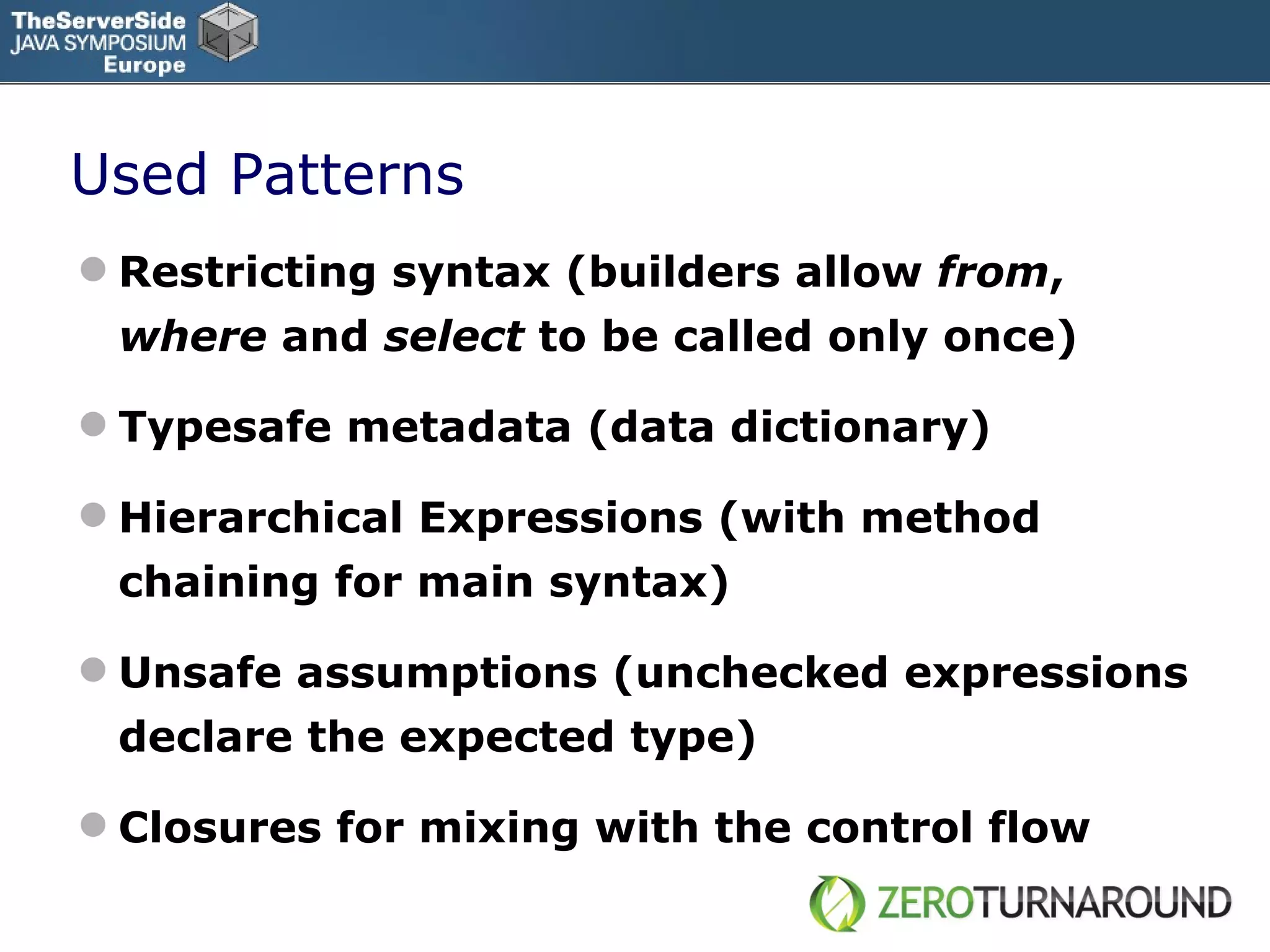 Used Patterns Restricting syntax (builders allow  from ,  where  and  select  to be called only once) Typesafe metadata (data dictionary) Hierarchical Expressions  (with method chaining for main syntax) Unsafe assumptions (unchecked expressions declare the expected type) Closures for mixing with the control flow 