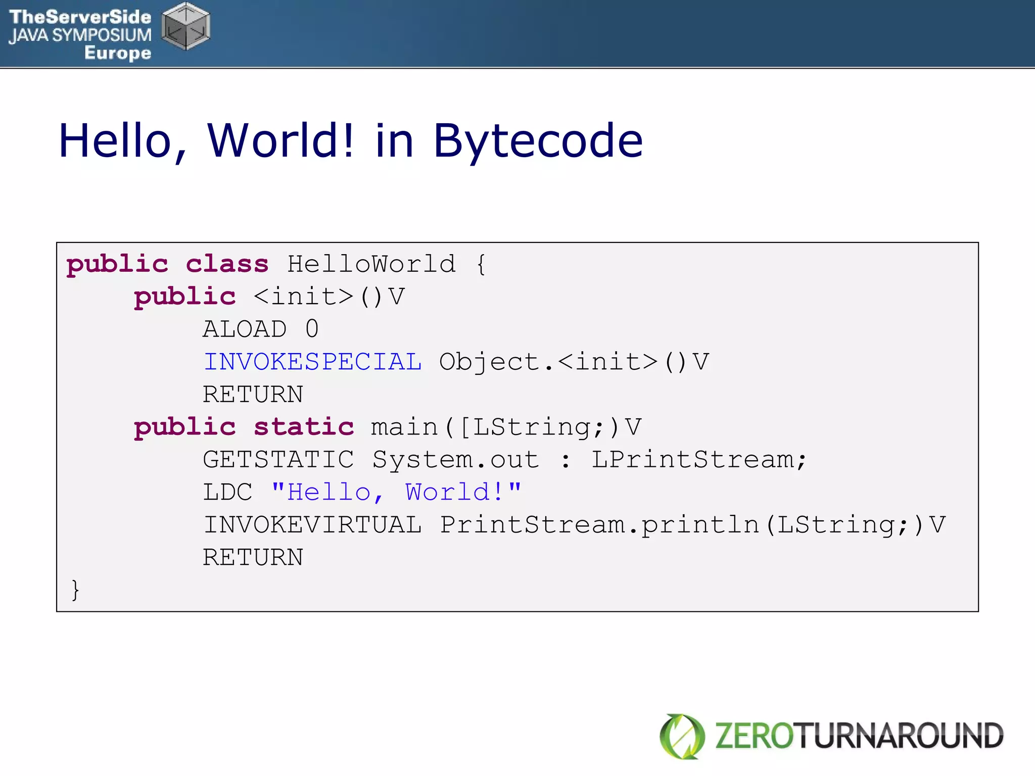 Hello, World! in Bytecode public   class   HelloWorld { public   <init>()V ALOAD 0 INVOKESPECIAL  Object.<init>()V RETURN public   static   main([LString;)V GETSTATIC System.out : LPrintStream; LDC  &quot;Hello, World!&quot; INVOKEVIRTUAL PrintStream.println(LString;)V RETURN } 