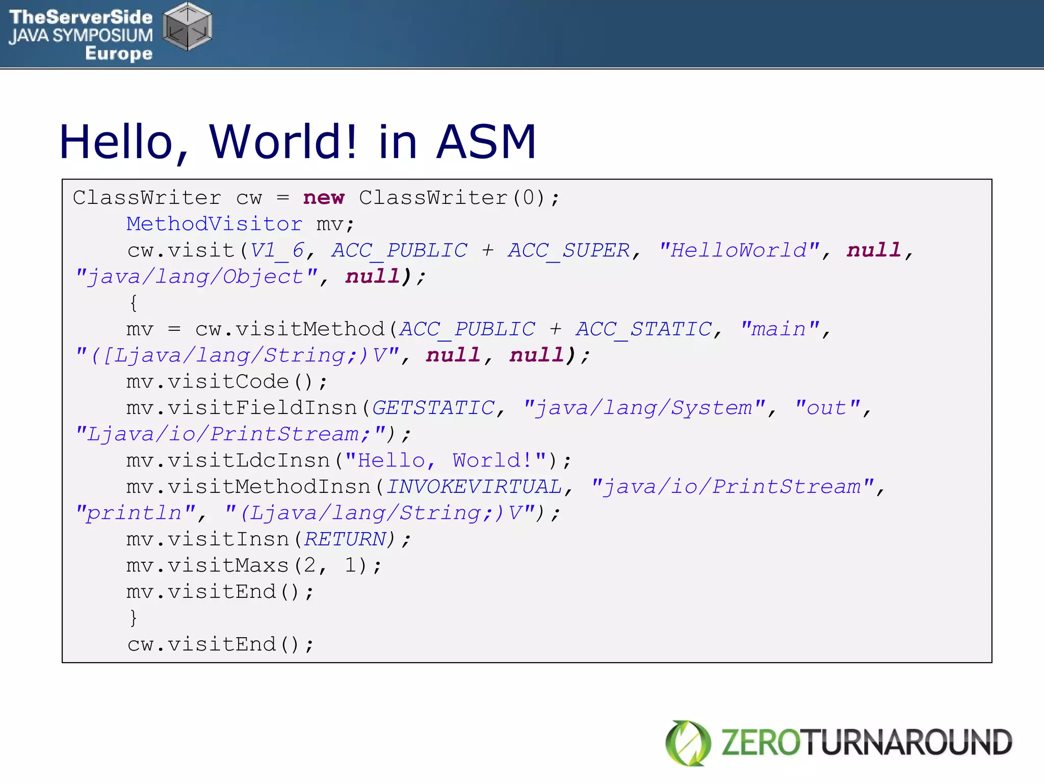 Hello, World! in ASM ClassWriter cw =  new   ClassWriter(0); MethodVisitor  mv; cw.visit( V1_6 ,  ACC_PUBLIC  +  ACC_SUPER ,  &quot;HelloWorld&quot; ,  null ,  &quot;java/lang/Object&quot; ,  null ); { mv = cw.visitMethod( ACC_PUBLIC  +  ACC_STATIC ,  &quot;main&quot; ,  &quot;([Ljava/lang/String;)V&quot; ,  null ,  null ); mv.visitCode(); mv.visitFieldInsn( GETSTATIC ,  &quot;java/lang/System&quot; ,  &quot;out&quot; ,  &quot;Ljava/io/PrintStream;&quot; ); mv.visitLdcInsn( &quot;Hello, World!&quot; ); mv.visitMethodInsn( INVOKEVIRTUAL ,  &quot;java/io/PrintStream&quot; ,  &quot;println&quot; ,  &quot;(Ljava/lang/String;)V&quot; ); mv.visitInsn( RETURN ); mv.visitMaxs(2, 1); mv.visitEnd(); } cw.visitEnd(); 