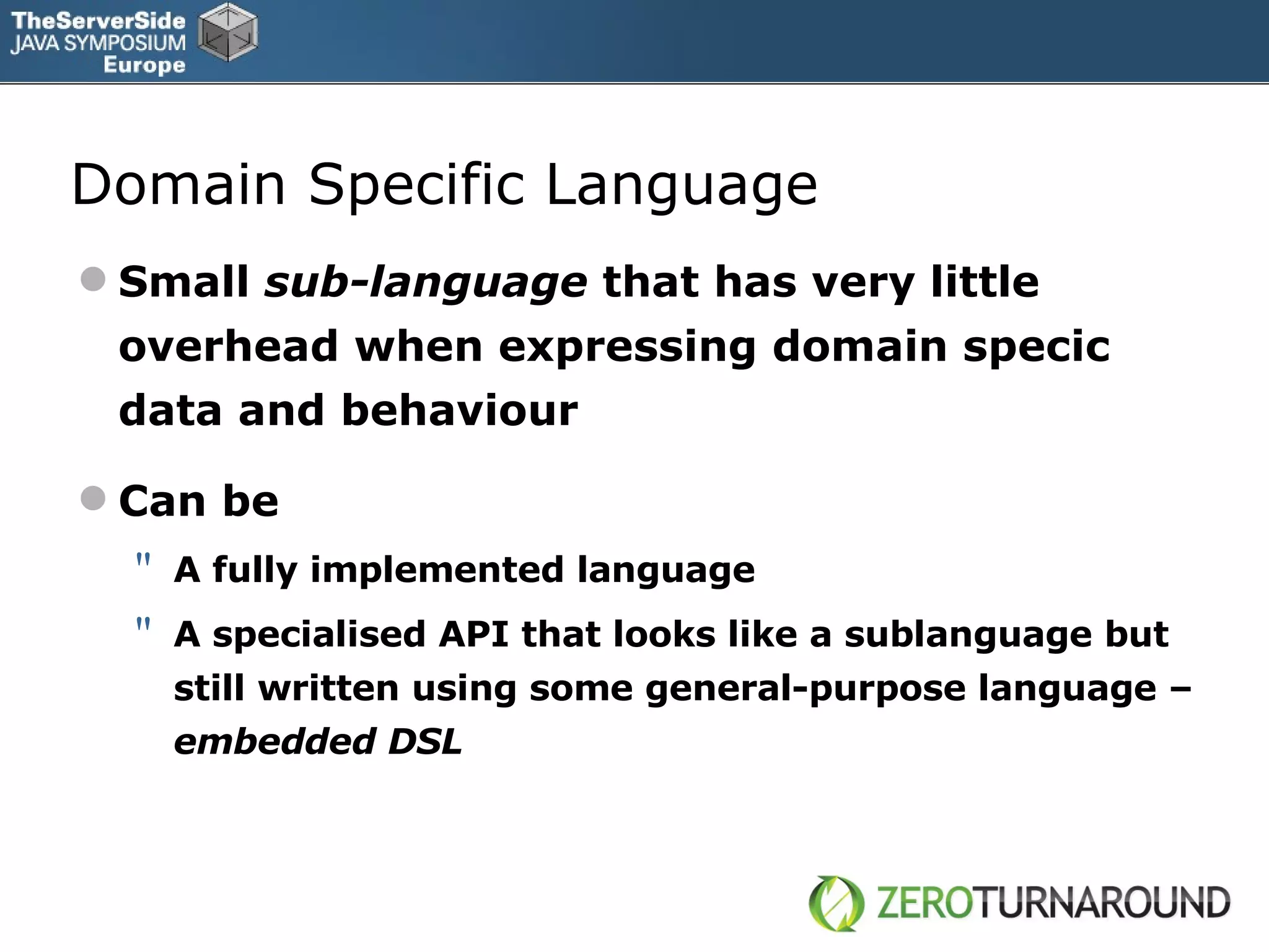Domain Specific Language Small  sub-language  that has very little overhead when expressing domain specic data and behaviour Can be A fully implemented language A specialised API that looks like a sublanguage but still written using some general-purpose language  –  embedded DSL 