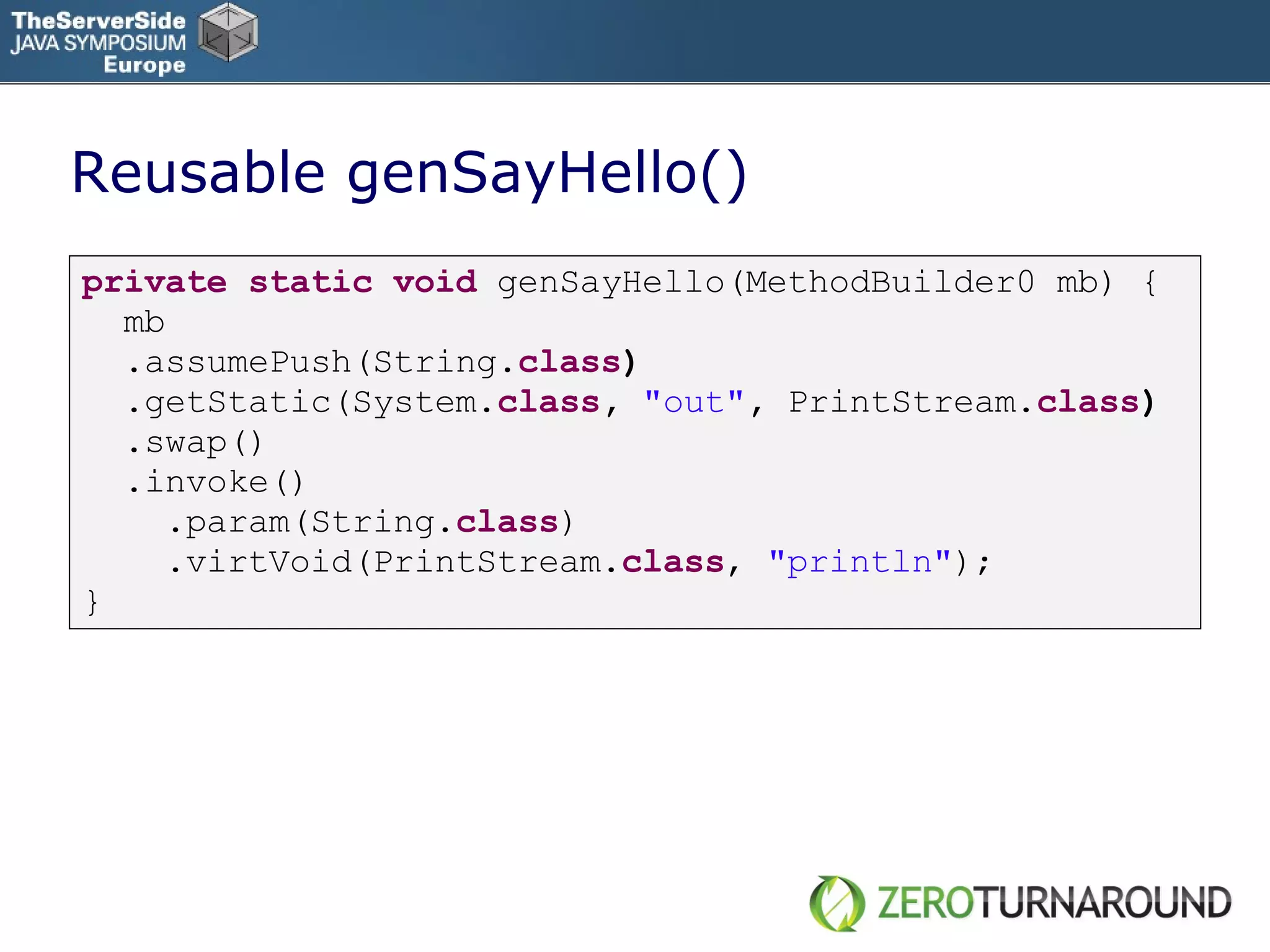 Reusable genSayHello() private   static   void   genSayHello(MethodBuilder0 mb) { mb .assumePush(String. class ) .getStatic(System. class ,  &quot;out&quot; ,  PrintStream . class ) .swap()  .invoke()   .param(String. class ) .virtVoid(PrintStream. class ,  &quot;println&quot; );  } 