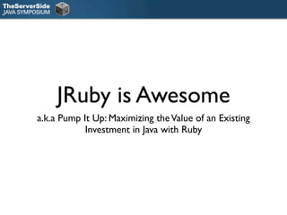 JRuby is Awesome
a.k.a Pump It Up: Maximizing the Value of an Existing
            Investment in Java with Ruby
 