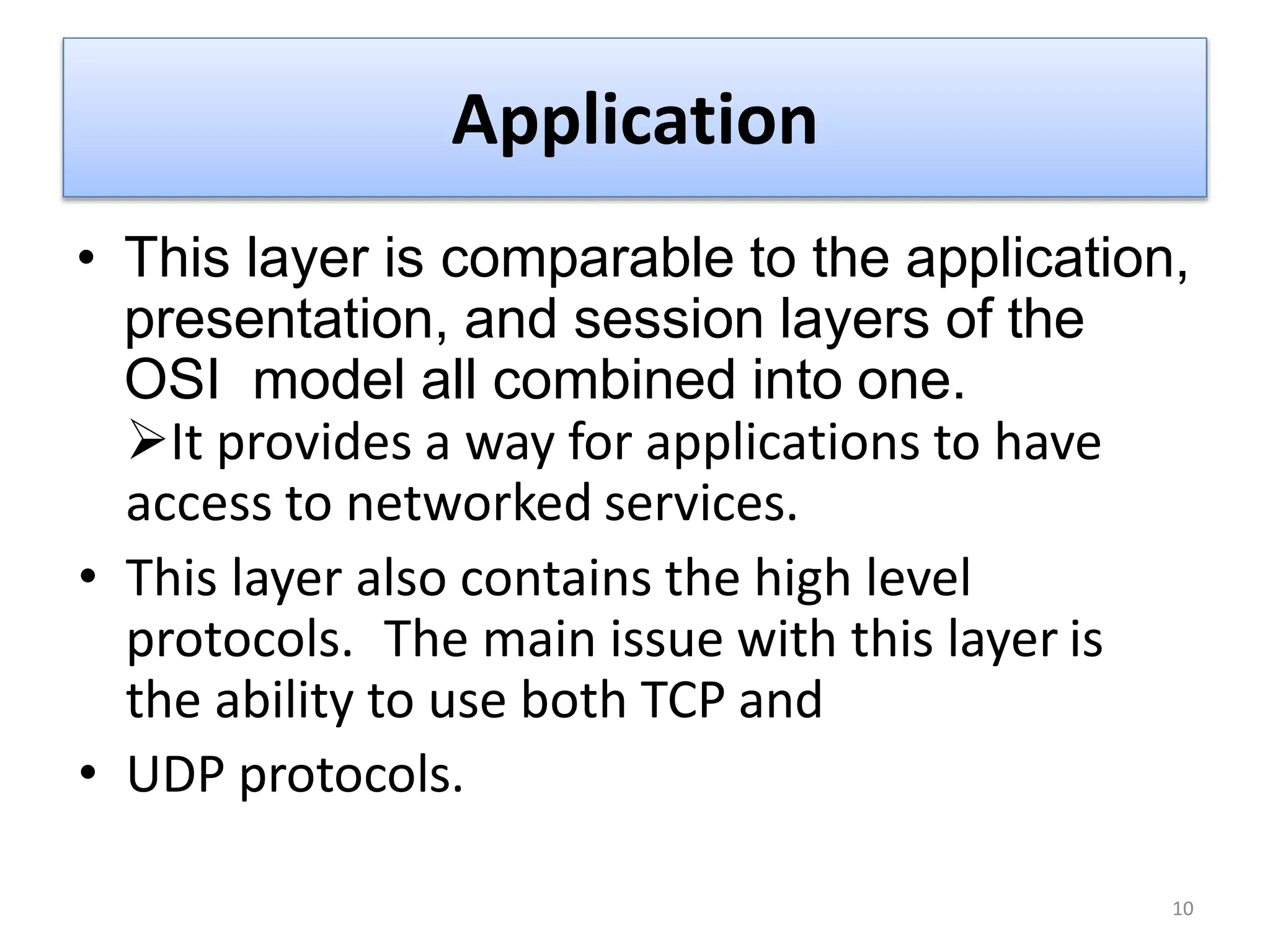 Application
• This layer is comparable to the application,
presentation, and session layers of the
OSI model all combined into one.
It provides a way for applications to have
access to networked services.
• This layer also contains the high level
protocols. The main issue with this layer is
the ability to use both TCP and
• UDP protocols.
10
 