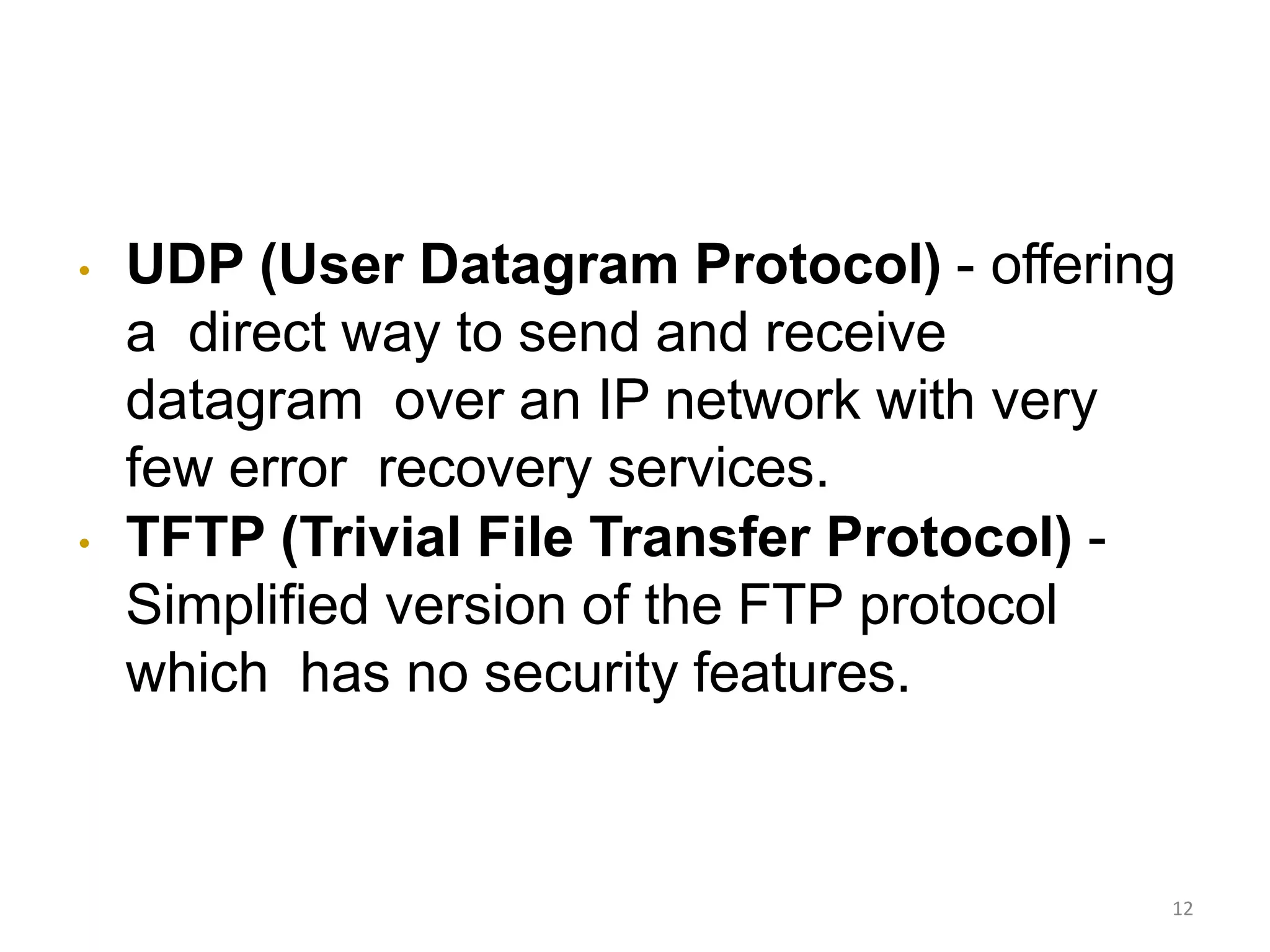 • UDP (User Datagram Protocol) - offering
a direct way to send and receive
datagram over an IP network with very
few error recovery services.
• TFTP (Trivial File Transfer Protocol) -
Simplified version of the FTP protocol
which has no security features.
12
 