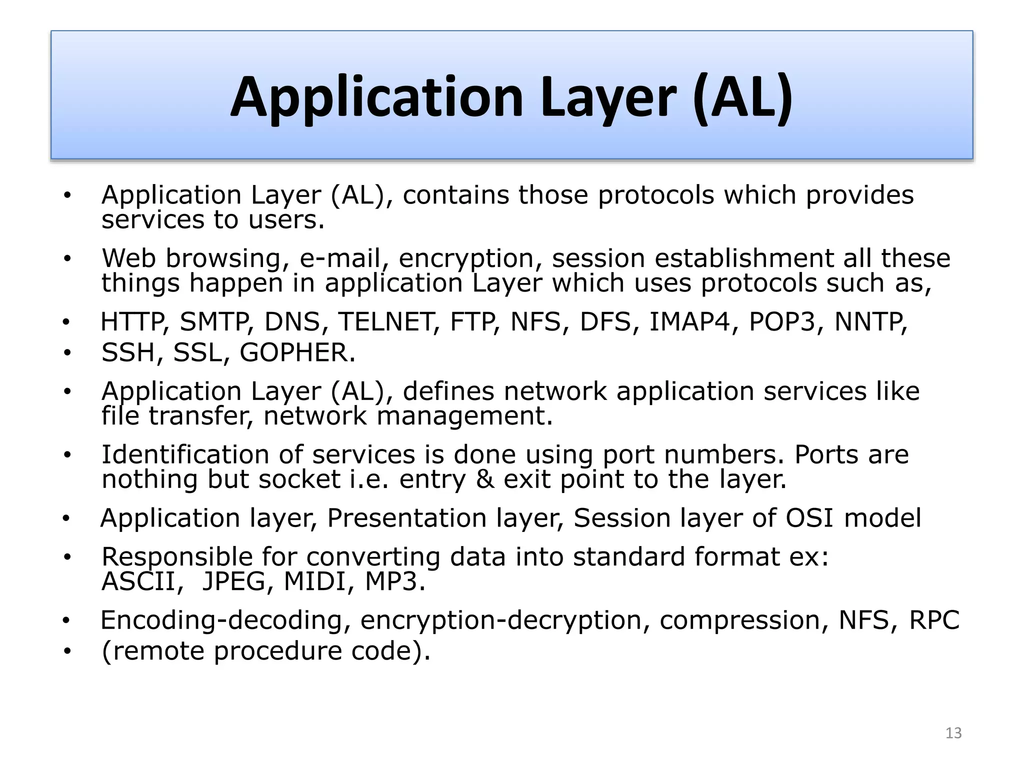 Application Layer (AL)
• Application Layer (AL), contains those protocols which provides
services to users.
• Web browsing, e-mail, encryption, session establishment all these
things happen in application Layer which uses protocols such as,
• HTTP, SMTP, DNS, TELNET, FTP, NFS, DFS, IMAP4, POP3, NNTP,
• SSH, SSL, GOPHER.
• Application Layer (AL), defines network application services like
file transfer, network management.
• Identification of services is done using port numbers. Ports are
nothing but socket i.e. entry & exit point to the layer.
• Application layer, Presentation layer, Session layer of OSI model
• Responsible for converting data into standard format ex:
ASCII, JPEG, MIDI, MP3.
• Encoding-decoding, encryption-decryption, compression, NFS, RPC
• (remote procedure code).
13
 