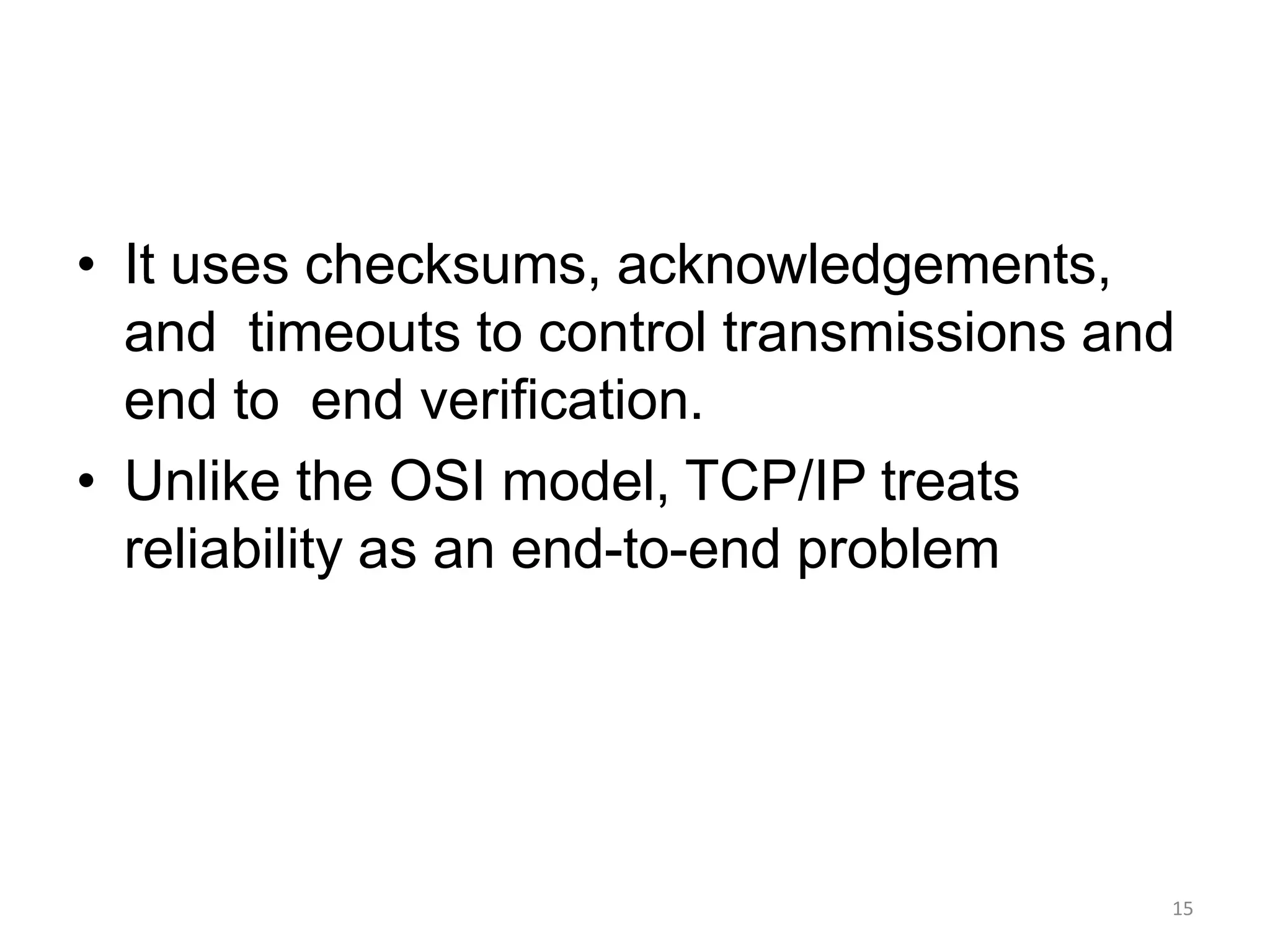 • It uses checksums, acknowledgements,
and timeouts to control transmissions and
end to end verification.
• Unlike the OSI model, TCP/IP treats
reliability as an end-to-end problem
15
 