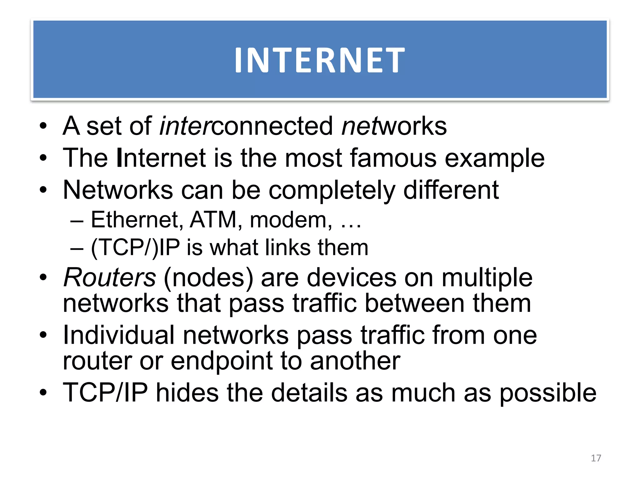 • A set of interconnected networks
• The Internet is the most famous example
• Networks can be completely different
– Ethernet, ATM, modem, …
– (TCP/)IP is what links them
• Routers (nodes) are devices on multiple
networks that pass traffic between them
• Individual networks pass traffic from one
router or endpoint to another
• TCP/IP hides the details as much as possible
INTERNET
17
 