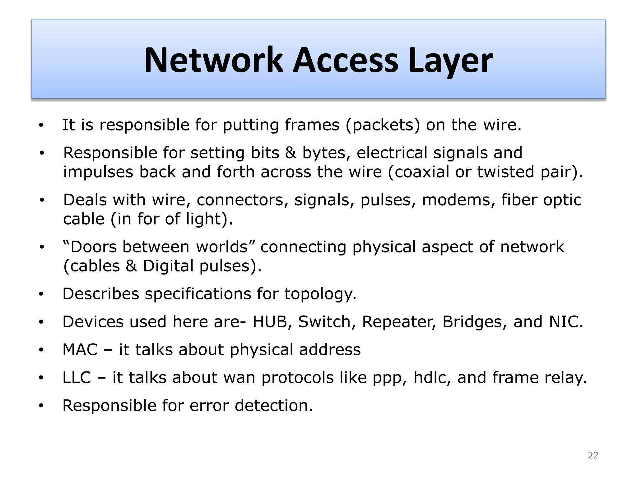 Network Access Layer
• It is responsible for putting frames (packets) on the wire.
• Responsible for setting bits & bytes, electrical signals and
impulses back and forth across the wire (coaxial or twisted pair).
• Deals with wire, connectors, signals, pulses, modems, fiber optic
cable (in for of light).
• “Doors between worlds” connecting physical aspect of network
(cables & Digital pulses).
• Describes specifications for topology.
• Devices used here are- HUB, Switch, Repeater, Bridges, and NIC.
• MAC – it talks about physical address
• LLC – it talks about wan protocols like ppp, hdlc, and frame relay.
• Responsible for error detection.
22
 