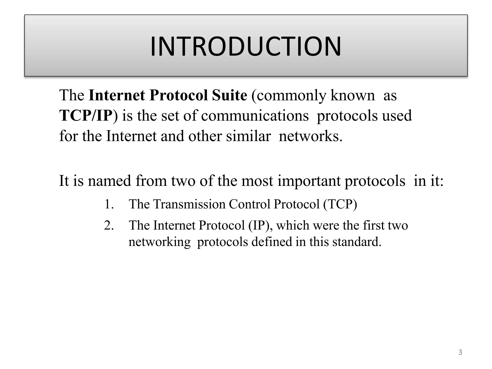 INTRODUCTION
The Internet Protocol Suite (commonly known as
TCP/IP) is the set of communications protocols used
for the Internet and other similar networks.
It is named from two of the most important protocols in it:
1. The Transmission Control Protocol (TCP)
2. The Internet Protocol (IP), which were the first two
networking protocols defined in this standard.
3
 
