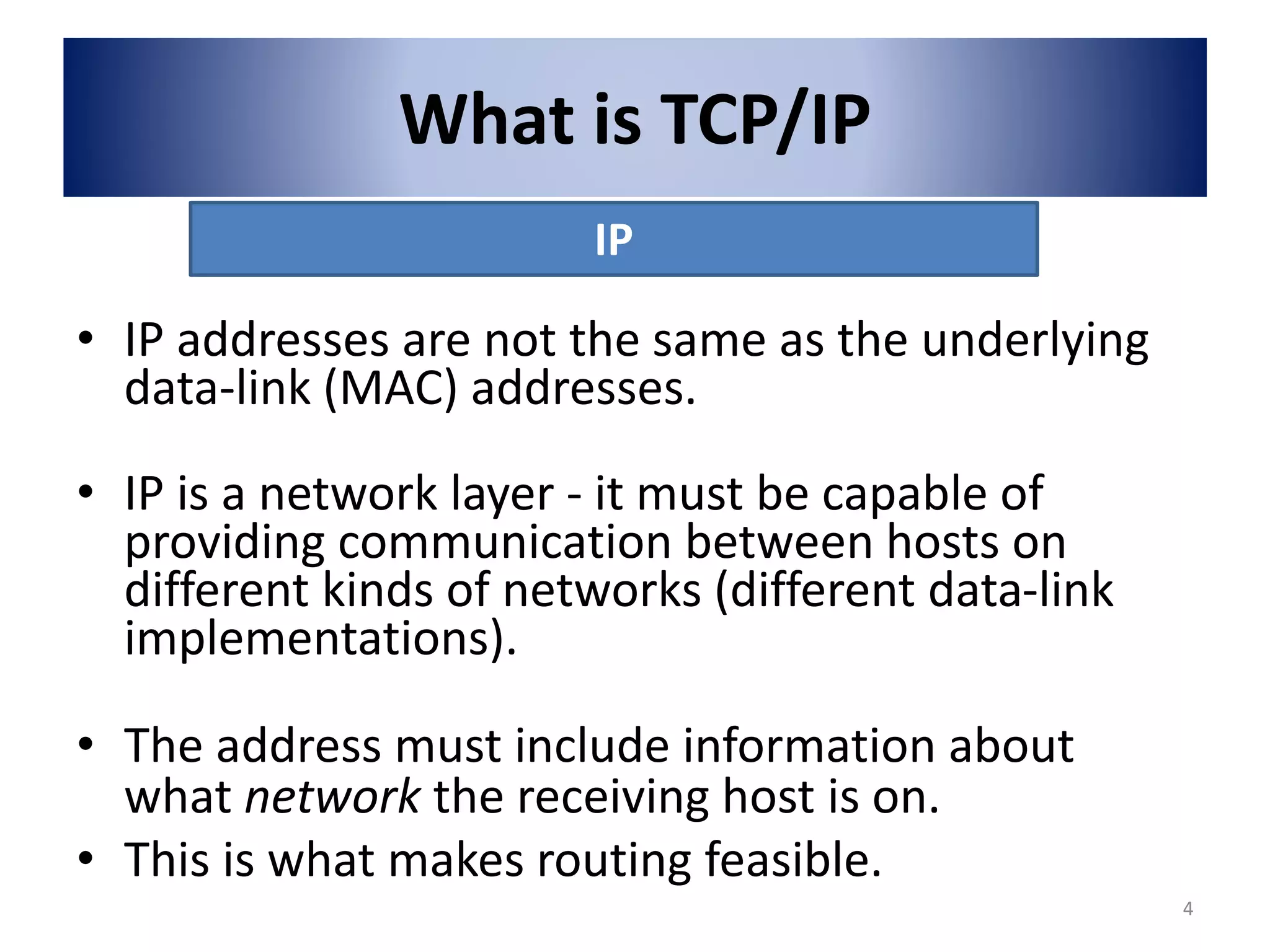 What is TCP/IP
• IP addresses are not the same as the underlying
data-link (MAC) addresses.
• IP is a network layer - it must be capable of
providing communication between hosts on
different kinds of networks (different data-link
implementations).
• The address must include information about
what network the receiving host is on.
• This is what makes routing feasible.
IP
4
 