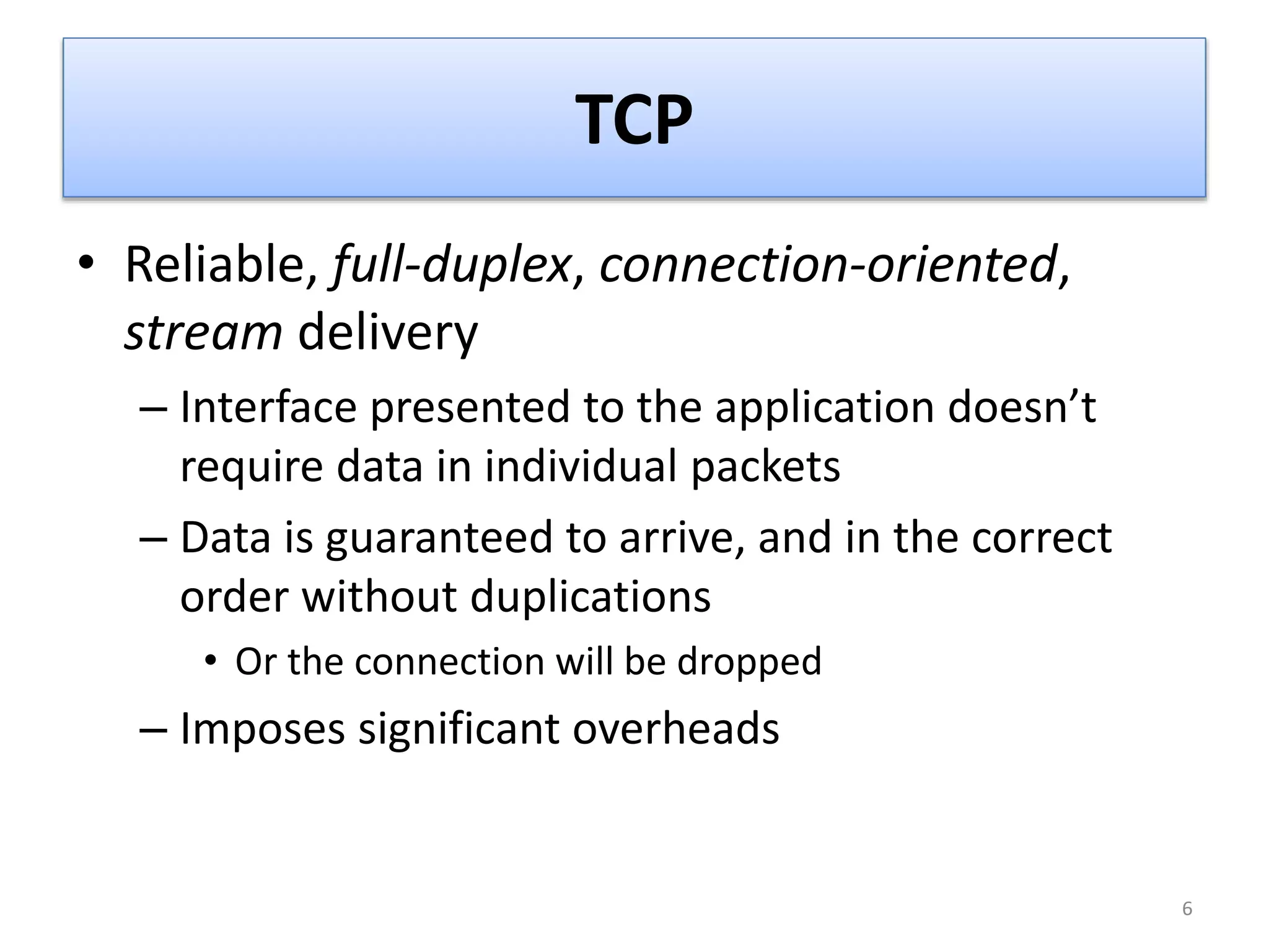 TCP
• Reliable, full-duplex, connection-oriented,
stream delivery
– Interface presented to the application doesn’t
require data in individual packets
– Data is guaranteed to arrive, and in the correct
order without duplications
• Or the connection will be dropped
– Imposes significant overheads
6
 