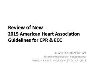 Review of New :
2015 American Heart Association
Guidelines for CPR & ECC
CHANCHIRA TAESAKDATHAM
Second Year Resident of Hatyai Hospital
Present at Rajavithi Hospital on 16th October ,2015
 
