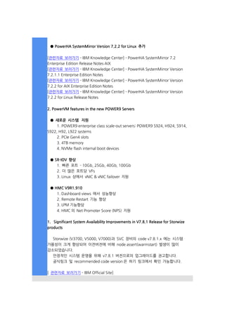 ● PowerHA SystemMirror Version 7.2.2 for Linux 추가
[관련자료 보러가기 - IBM Knowledge Center] - PowerHA SystemMirror 7.2
Enterprise Edition Release Notes AIX
[관련자료 보러가기 - IBM Knowledge Center] - PowerHA SystemMirror Version
7.2.1.1 Enterprise Edition Notes
[관련자료 보러가기 - IBM Knowledge Center] - PowerHA SystemMirror Version
7.2.2 for AIX Enterprise Edition Notes
[관련자료 보러가기 - IBM Knowledge Center] - PowerHA SystemMirror Version
7.2.2 for Linux Release Notes
2. PowerVM features in the new POWER9 Servers
● 새로운 시스템 지원
1. POWER9 enterprise class scale-out servers: POWER9 S924, H924, S914,
S922, H92, L922 systems
2. PCIe Gen4 slots
3. 4TB memory
4. NVMe flash internal boot devices
● SR-IOV 향상
1. 빠른 포트 - 10Gb, 25Gb, 40Gb, 100Gb
2. 더 많은 포트당 VFs
3. Linux 상에서 vNIC & vNIC failover 지원
● HMC V9R1.910
1. Dashboard views 에서 성능향상
2. Remote Restart 기능 향상
3. LPM 기능향상
4. HMC 의 Net Promoter Score (NPS) 지원
1. Significant System Availability Improvements in V7.8.1 Release for Storwize
products
Storwize (V3700, V5000, V7000)과 SVC 장비의 code v7.8.1.x 에는 시스템
가용성이 크게 향상되어 이전버전에 비해 node assert(warmstart) 발생이 많이
감소되었습니다.
안정적인 시스템 운영을 위해 v7.8.1 버전으로의 업그레이드를 권고합니다.
공식링크 및 recommended code version 은 하기 링크에서 확인 가능합니다.
[ 관련자료 보러가기 - IBM Official Site]
 