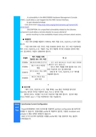 . A vulnerability in the IBM DS8000 Hardware Management Console
(HMC), could allow a user logged into the HMC Service Interface,
to gain elevated privilege.
- CVE-2016-5547 (http://cve.mitre.org/cgi-bin/cvename.cgi?name=CVE-
2016-5547)
. DESCRIPTION: An unspecified vulnerability related to the Libraries
component could allow a remote attacker to cause a denial of
service resulting in a low availability impact using unknown attack vectors.
● 해결방안
- 보안 취약 문제를 해결하기 위해서는 패치 적용 (CVE_1Q2018_v1.0)이 필요
합니다.
- 다만 아래 표에 나온 가이드 처럼 DS8000 장비의 최소 코드 버전 이상에서만
패치 (CVE_1Q2018_v1.0) 적용이 가능 하기 때문에 추가로 DS8000 장비의 메인
코드 업그레이드 작업이 선행되어야 합니다.
모델명
패치 적용을 위해
필요한 최소 코드 버전
비 고
DS888x 88.20.0.0-88.23.27.0o - 코드 버전 88.24.6.0 이상은 해당 문제에
노출되어 있지 않습니다.
- 반드시 패치 적용을 위해 필요한 최소 코드
버전 이상으로 코드 업그레이드를
진행 한 후 "CVE_1Q2018_v1.0 " 패치를
적용해야 합니다.
DS888x
88.11.45.0 버전만
해당
DS8870
87.51.63.0 또는 상위
버전
DS8800
86.31.195.0 또는
상위 버전
•
• ● 참고사항
- 패치 (CVE_1Q2018_v1.0) 적용 후에는 Java 통신 프로토콜 방식으로
OpenSSL 방식은 더이상 지원하지 않고, TLS1.2 방식만 지원
함으로 DSCLI 버전을 7.8.23.87 이상으로 적용 해야 합니다. 참고로 해당
DSCLI 버전은 Java 1.7 이상 버전에서만 지원 가능합니다.
Hints
and
Tips
• 1.Synchronize Current Configuration
PowerVM 환경에서 HMC DLPAR 를 이용하여 partition configuration 을 동적으로
변경할 수 있습니다. 변경사항을 profile 에 적용하지 않으면, 다음번 shutdown and
activate 시 해당 내역은 반영되지 않습니다.
HMC V7 R7.8.0 부터 동적변경 사항을 profile 에도 자동 업데이트 하는 옵션이
소개되었습니다.
 