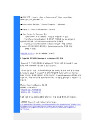 ● CLI 상 변경 : chsyscfg -r lpar ­m <system name> -i lpar_name=<lpar
name>,sync_curr_profile=0|1|2
● Enhanced UI : Partition -> General Properties -> Advanced
● Classic UI : Partition -> Properties -> General
● Sync Current Configuration 옵션
1. Sync Turned Off or Disabled : 기본설정, 자동업데이트 없음
2. Sync Turned on or Enabled : 동적변화가 자동으로 the last activated
profile 와 동기화됨, 이설정시 last activated profile 수정불가
3. Sync suspended/disabled till next activate/apply : 다음 partition
activation 까지 임시적으로 동기화정지 (last activated profile 수정을 위해
선택할 수 있음)
[ 관련자료 보러가기 - IBM Knowledge Center ]
2. PowerHA 환경에서 IP takeover 시 node down 관련 문제
PowerHA 가 구성된 환경에서 IP address 가 변경되는 과정 중 hagsd 가 core
dump 되며 node halt 되는 문제가 발견되었습니다.
여기서 설명하고 있는 "IP address change" 란 ifconfig 를 통해 alias 를 추가하는
등, Resource group 에 service IP 가 등록되어 있으면 cluster up/down, RG move
등에서 발생하는 동작을 의미하기 때문에 기본적인 PowerHA operation 과정에서 발생
가능하므로, 아래 version 에 해당되며 PowerHA 가 구성된 경우 반드시 적용해주시기
바랍니다.
Affected fileset: rsct.basic.rte 3.2.3.0
Included in AIX version:
- 7100-05-00 ~ 7100-05-02
- 7200-02-00 ~ 7200-02-02
자세한 내용 및 ifix 링크가 포함된 웹페이지는 아래 링크를 확인하시기 바랍니다.
- IJ02843 - PowerHA node halt during ip changes
http://www14.software.ibm.com/webapp/set2/subscriptions/onvdq?mode=18&ID
=5732&myns=swgother&mynp=OCSSPHQG&mync=E&cm_sp=swgother-_-
OCSSPHQG-_-E
 