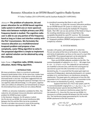 Resource Allocation in an OFDM-Based Cognitive Radio System
P.Vishnu Vardhan (2011A3PS169G) and K.Gautham Reddy(2011A8PS364G)
Abstract— The problem of subcarrier, bit and

power allocation for an OFDM based cognitive
radio system in which one or more spectrum
holes exist between multiple primary user (PU)
frequency bands is studied. The cognitive radio
user is able to use any portion of the frequency
band as long as it does not Interfere unduly with
the PUs’ transmissions. We formulate the
resource allocation as a multidimensional
knapsack problem and propose a lowcomplexity, water filling algorithm to solve it.
The proposed algorithm is simple to implement
and optimal solution can be obtained by using
this method.
Index Terms —Cognitive radio, OFDM, resource

allocation, Water filling algorithm.
I. INTRODUCTION
IN many jurisdictions, there is a scarcity of unallocated
frequency bands below 6 GHz. At the same time, studies have
found that the utilization of a large portion of the allocated
(licensed) bands is very low. It has been suggested that one
promising approach to solving the spectrum shortage crisis is to
use cognitive radio (CR) technology. In a CR system, cognitive
radio users (CRUs) are allowed to use licensed bands as long as
the (licensed) primary users (PUs) are not unduly affected.
OFDM is an attractive modulation candidate for CRUs. The
subcarrier, bit and power (resource) allocation optimization
problem for OFDM has been studied
In the literature. However, for CR systems in which
the PUs do not use OFDM, the mutual interference (MI)
Between the PUs and the CRUs has to be considered.
This MI is not taken into account in most of the existing
Resource allocation algorithms for OFDM. The MI

is considered assuming that there is only one PU.
In this Letter, we study the resource allocation problem
for an OFDM-based CR system in which one or more
spectrum holes exist among the multiple PU frequency
bands. The CRU can use any portion of the band as long as
the resulting interference power is kept below the
acceptable threshold for each PU receiver. We formulate
the resource allocation optimization as a multidimensional
0-1 knapsack problem (MDKP) and propose a lowcomplexity solution.
II. SYSTEM MODEL
Consider a CR system, with bandwidth W, in which the
PUs are not active all the time at all locations. For simplicity
and clarity of explanation, we focus on the case of a single CRU
using OFDM. The proposed approach can be extended to
situations in which there may be more than one CRU.
There are M OFDM subbands available to the CRU. The
nominal bandwidth of subband m, m = {1, 2. . . M} ranges from
fc + (m − 1) Δf to fc + mΔf. The subbands (or sub channels)
are modelled in discrete-time, with the time varying gain for
sub channel m from the CRU transmitter to its receiver
denoted by√ . It is assumed that the power gains {gm} are
outcomes of independent, identically distributed (i.i.d.) random
variables (rv’s), and that there is no interference among the
subchannels. The power gains for subchannel m from the CRU
transmitter to PU l’s receiver and from PU l’s transmitter to the
CRU receiver are denoted by
and
respectively.
Suppose that there are L PUs in the system, with PU
l’s nominal bandwidth ranging from
to
The baseband power spectral density (PSD) of PU l’s
Signal is
. The maximum interference power that PU l
Can tolerate is . Since the PUs may not use OFDM, it is
necessary to consider possible MI between the CRU and the
PUs. The interference power generated by PU l to the mth
OFDM subchannel at the CRU receiver is

=∫
(

(
)

(

( )

 