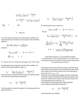 (

(

For

=

(

)

∑
)

)

(

= [

)

∑

OR

(

]

otherwise

The above optimal solution for the optimization problem has a
high computational complexity so we propose a low complexity
algorithm

(

≤

We get
∑

Max ∑

)

By substituting the above equation in

∑
0

(

)

(

)

*

(

(

( )

)

)

(

∑

+

)

)

Subject to
*

∑

)

+

≤

∑

≤

S

Denotes the set of subcarriers belonging to the l Th PU band
By following the same procedure like the before problem, the
solution of the above problem is given as

=

(

∑

[

(

(

)

)

]

If the interference constraint is ignored then the above problem
will assume the water filling interpretation

=

*

(

)

+

If the total power constraint is ignored in the above problem we
get the solution as

In the above solution if
also satisfies the power
constraint,then it is our required solution. So in order to find
the optimal solution first we find
by the above method with
only interference constraint.

If the above solution also satisfies the power constraint along
with interference constraint, then the solution has been found
and is equal to the maximum power that can be allocated to
each subcarrier, i.e.
Otherwise, the available power budget should be distributed
among the subcarriers giving that the power allocated to each
subcarrier is lower than or equal to the maximum power that
can be allocated to each subcarrier
This problem can be solved by water filling algorithm
So by using the already obtained equation

=

*

We will find the water filling λ.

(

)

+

 