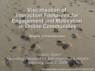 Visualisation of  Interaction Footprints for  Engagement and Motivation  in Online Communities Results of First Interviews  Christian Glahn Technology Support for Self-organised Learners Salzburg, June 2, 2008 http://www.flickr.com/photos/jerome1976/1097273679/ 