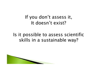 If you don’t assess it,
It doesn’t exist?
Is it possible to assess scientific
skills in a sustainable way?
 